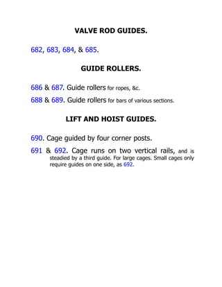 VALVE ROD GUIDES.
682, 683, 684, & 685.
GUIDE ROLLERS.
686 & 687. Guide rollers for ropes, &c.
688 & 689. Guide rollers for bars of various sections.
LIFT AND HOIST GUIDES.
690. Cage guided by four corner posts.
691 & 692. Cage runs on two vertical rails, and is
steadied by a third guide. For large cages. Small cages only
require guides on one side, as 692.
 