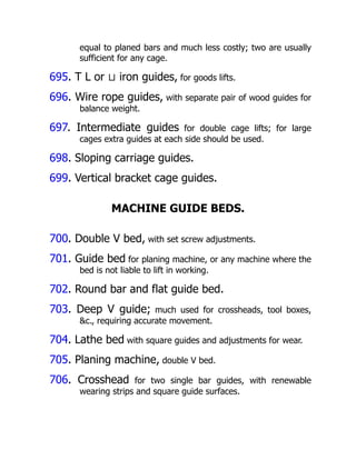 equal to planed bars and much less costly; two are usually
sufficient for any cage.
695. T L or ⊔ iron guides, for goods lifts.
696. Wire rope guides, with separate pair of wood guides for
balance weight.
697. Intermediate guides for double cage lifts; for large
cages extra guides at each side should be used.
698. Sloping carriage guides.
699. Vertical bracket cage guides.
MACHINE GUIDE BEDS.
700. Double V bed, with set screw adjustments.
701. Guide bed for planing machine, or any machine where the
bed is not liable to lift in working.
702. Round bar and flat guide bed.
703. Deep V guide; much used for crossheads, tool boxes,
&c., requiring accurate movement.
704. Lathe bed with square guides and adjustments for wear.
705. Planing machine, double V bed.
706. Crosshead for two single bar guides, with renewable
wearing strips and square guide surfaces.
 