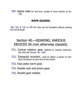 707. Radial slide for tool box, usually of same section as No.
700.
ROPE GUIDES.
708, 709, & 710; in 709 the rope can be threaded without passing
the end through.
Section 40.—GEARING, VARIOUS
DEVICES IN (not otherwise classed).
711. Conical rotatory gear. Applied to reaping machines.
See also Pan Screen, No. 1264.
712. Triangular eccentric, used to obtain a pause of one-
third revolution at each end of the stroke.
713. Face plate worm gear.
714. Double rack and pinion gear.
715. Double gear wheels.
 