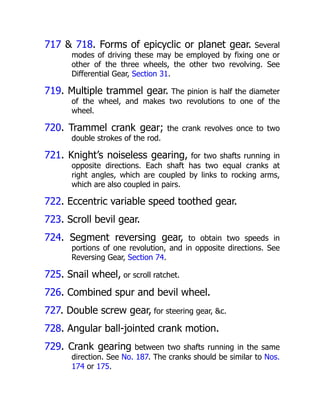 717 & 718. Forms of epicyclic or planet gear. Several
modes of driving these may be employed by fixing one or
other of the three wheels, the other two revolving. See
Differential Gear, Section 31.
719. Multiple trammel gear. The pinion is half the diameter
of the wheel, and makes two revolutions to one of the
wheel.
720. Trammel crank gear; the crank revolves once to two
double strokes of the rod.
721. Knight’s noiseless gearing, for two shafts running in
opposite directions. Each shaft has two equal cranks at
right angles, which are coupled by links to rocking arms,
which are also coupled in pairs.
722. Eccentric variable speed toothed gear.
723. Scroll bevil gear.
724. Segment reversing gear, to obtain two speeds in
portions of one revolution, and in opposite directions. See
Reversing Gear, Section 74.
725. Snail wheel, or scroll ratchet.
726. Combined spur and bevil wheel.
727. Double screw gear, for steering gear, &c.
728. Angular ball-jointed crank motion.
729. Crank gearing between two shafts running in the same
direction. See No. 187. The cranks should be similar to Nos.
174 or 175.
 
