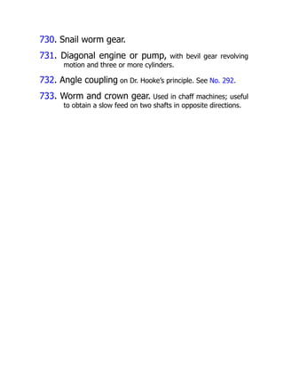 730. Snail worm gear.
731. Diagonal engine or pump, with bevil gear revolving
motion and three or more cylinders.
732. Angle coupling on Dr. Hooke’s principle. See No. 292.
733. Worm and crown gear. Used in chaff machines; useful
to obtain a slow feed on two shafts in opposite directions.
 