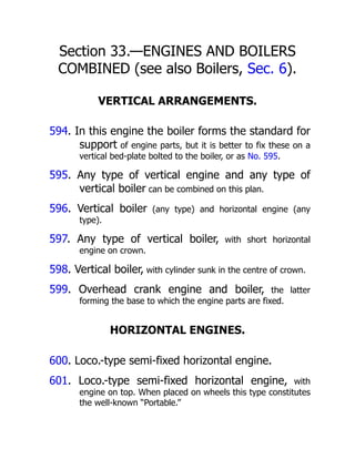 Section 33.—ENGINES AND BOILERS
COMBINED (see also Boilers, Sec. 6).
VERTICAL ARRANGEMENTS.
594. In this engine the boiler forms the standard for
support of engine parts, but it is better to fix these on a
vertical bed-plate bolted to the boiler, or as No. 595.
595. Any type of vertical engine and any type of
vertical boiler can be combined on this plan.
596. Vertical boiler (any type) and horizontal engine (any
type).
597. Any type of vertical boiler, with short horizontal
engine on crown.
598. Vertical boiler, with cylinder sunk in the centre of crown.
599. Overhead crank engine and boiler, the latter
forming the base to which the engine parts are fixed.
HORIZONTAL ENGINES.
600. Loco.-type semi-fixed horizontal engine.
601. Loco.-type semi-fixed horizontal engine, with
engine on top. When placed on wheels this type constitutes
the well-known “Portable.”
 