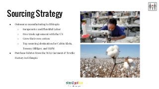 Sourcing Strategy
● Outsource manufacturing to Ethiopia
○ Inexpensive and Plentiful Labor
○ Free trade agreement with the US
○ Grow their own cotton
○ Top sourcing destination for Calvin Klein,
Tommy Hilfiger, and H&M
● Purchase fabrics from the MAA Garment & Textile
Factory in Ethiopia
 