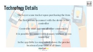 Technology Details
The buyer scans tracker upon purchasing the item
The first person to connect with the device is the
controller
Controller must approve all other connections
It is possible to connect with as many trackers as you
would like
In the app there is a map which shows the precise
location of your child at all times
 