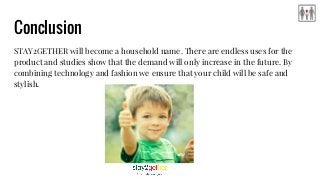 Conclusion
STAY2GETHER will become a household name. There are endless uses for the
product and studies show that the demand will only increase in the future. By
combining technology and fashion we ensure that your child will be safe and
stylish.
 