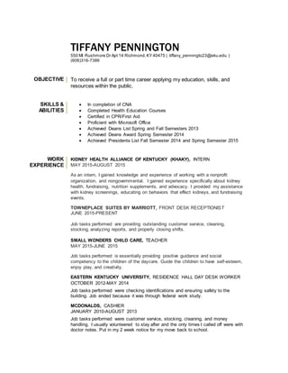 TIFFANY PENNINGTON
550 Mt Rushmore Dr Apt 14 Richmond,KY 40475 | tiffany_penningto23@eku.edu |
(606)316-7386
OBJECTIVE To receive a full or part time career applying my education, skills, and
resources within the public.
SKILLS &
ABILITIES
 In completion of CNA
 Completed Health Education Courses
 Certified in CPR/First Aid
 Proficient with Microsoft Office
 Achieved Deans List Spring and Fall Semesters 2013
 Achieved Deans Award Spring Semester 2014
 Achieved Presidents List Fall Semester 2014 and Spring Semester 2015
WORK
EXPERIENCE
KIDNEY HEALTH ALLIANCE OF KENTUCKY (KHAKY), INTERN
MAY 2015-AUGUST 2015
As an intern, I gained knowledge and experience of working with a nonprofit
organization, and nongovernmental. I gained experience specifically about kidney
health, fundraising, nutrition supplements, and advocacy. I provided my assistance
with kidney screenings, educating on behaviors that effect kidneys, and fundraising
events.
TOWNEPLACE SUITES BY MARRIOTT, FRONT DESK RECEPTIONIST
JUNE 2015-PRESENT
Job tasks performed are providing outstanding customer service, cleaning,
stocking, analyzing reports, and properly closing shifts.
SMALL WONDERS CHILD CARE, TEACHER
MAY 2015-JUNE 2015
Job tasks performed is essentially providing positive guidance and social
competency to the children of the daycare. Guide the children to have self-esteem,
enjoy play, and creativity.
EASTERN KENTUCKY UNIVERSITY, RESIDENCE HALL DAY DESK WORKER
OCTOBER 2012-MAY 2014
Job tasks performed were checking identifications and ensuring safety to the
building. Job ended because it was through federal work study.
MCDONALDS, CASHIER
JANUARY 2010-AUGUST 2013
Job tasks performed were customer service, stocking, cleaning, and money
handling. I usually volunteered to stay after and the only times I called off were with
doctor notes. Put in my 2 week notice for my move back to school.
 