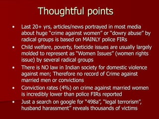 Thoughtful points Last 20+ yrs, articles/news portrayed in most media about huge “crime against women” or “dowry abuse” by radical groups is based on MAINLY police FIRs Child welfare, poverty, foeticide issues are usually largely molded to represent as “Women Issues” (women rights issue) by several radical groups There is NO law in Indian society for domestic violence against men; Therefore no record of Crime against married men or convictions Conviction rates (4%) on crime against married women is incredibly lower than police FIRs reported Just a search on google for “498a”, “legal terrorism”, husband harassment” reveals thousands of victims 