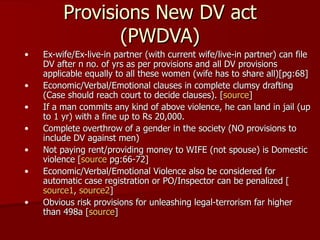 Provisions New DV act (PWDVA) Ex-wife/Ex-live-in partner (with current wife/live-in partner) can file DV after n no. of yrs as per provisions and all DV provisions applicable equally to all these women (wife has to share all)[pg:68] Economic/Verbal/Emotional clauses in complete clumsy drafting (Case should reach court to decide clauses). [ source ] If a man commits any kind of above violence, he can land in jail (up to 1 yr) with a fine up to Rs 20,000.  Complete overthrow of a gender in the society (NO provisions to include DV against men) Not paying rent/providing money to WIFE (not spouse) is Domestic violence [ source  pg:66-72] Economic/Verbal/Emotional Violence also be considered for automatic case registration or PO/Inspector can be penalized [ source1 ,  source2 ] Obvious risk provisions for unleashing legal-terrorism far higher than 498a [ source ] 