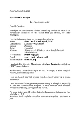 Jakarta, August 11, 2016
Attn. HRD Manager
Re : Application Letter
Dear Sir/Madam,
Thankyou for your timeand interest to read my application letter. I am
particularly interested for the career that you offered, for HRD
Manager.
I hereby inform you about my personal data, shortly;
Name : Dra. Yati Nurhayati, MM
Dateof Birth : Jakarta, 7 August 1966
Gender : Women
Status : Married
Address : Komp. AL, Jl. Ulin Raya No. 1, PangkalanJati,
Jakarta Selatan,
MobilePhone : 0816-750524
Email : yati_hc@yahoo.co.id
BlackberryPIN : 22E12C94
I graduated in Magister Manajemen withCum Laude, in 2008, from
UPN Veteran, Jakarta.
At this time, I'm still workingas an HRD Manager, in Said Hospital,
Jakarta, since January 2016.
I am an honest married woman which a hard worker & a strong
leadership.
I also have more than15 yearsexperiencemostly in a hospital, especially
in ISO and accreditation Hospital. I have received with excellent
professional training through out my career.
For your further consideration, I attached my resume information that
might be needed.
At the end, I will be glad to attend an interview at any time convenient to
you.
 