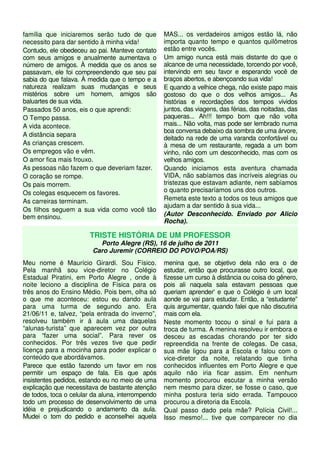 família que iniciaremos serão tudo de que 
necessito para dar sentido à minha vida! 
Contudo, ele obedeceu ao pai. Manteve contato 
com seus amigos e anualmente aumentava o 
número de amigos. À medida que os anos se 
passavam, ele foi compreendendo que seu pai 
sabia do que falava. À medida que o tempo e a 
natureza realizam suas mudanças e seus 
mistérios sobre um homem, amigos são 
baluartes de sua vida. 
Passados 50 anos, eis o que aprendi: 
O Tempo passa. 
A vida acontece. 
A distância separa 
As crianças crescem. 
Os empregos vão e vêm. 
O amor fica mais frouxo. 
As pessoas não fazem o que deveriam fazer. 
O coração se rompe. 
Os pais morrem. 
Os colegas esquecem os favores. 
As carreiras terminam. 
Os filhos seguem a sua vida como você tão 
bem ensinou. 
MAS... os verdadeiros amigos estão lá, não 
importa quanto tempo e quantos quilômetros 
estão entre vocês. 
Um amigo nunca está mais distante do que o 
alcance de uma necessidade, torcendo por você, 
intervindo em seu favor e esperando você de 
braços abertos, e abençoando sua vida! 
E quando a velhice chega, não existe papo mais 
gostoso do que o dos velhos amigos... As 
histórias e recordações dos tempos vividos 
juntos, das viagens, das férias, das noitadas, das 
paqueras... Ah!!! tempo bom que não volta 
mais... Não volta, mas pode ser lembrado numa 
boa conversa debaixo da sombra de uma árvore, 
deitado na rede de uma varanda confortável ou 
à mesa de um restaurante, regada a um bom 
vinho, não com um desconhecido, mas com os 
velhos amigos. 
Quando iniciamos esta aventura chamada 
VIDA, não sabíamos das incríveis alegrias ou 
tristezas que estavam adiante, nem sabíamos 
o quanto precisaríamos uns dos outros. 
Remeta este texto a todos os teus amigos que 
ajudam a dar sentido à sua vida... 
(Autor Desconhecido. Enviado por Alicio 
Rocha). 
TRISTE HISTÓRIA DE UM PROFESSOR 
Porto Alegre (RS), 16 de julho de 2011 
Caro Juremir (CORREIO DO POVO/POA/RS) 
Meu nome é Maurício Girardi. Sou Físico. 
Pela manhã sou vice-diretor no Colégio 
Estadual Piratini, em Porto Alegre , onde à 
noite leciono a disciplina de Física para os 
três anos do Ensino Médio. Pois bem, olha só 
o que me aconteceu: estou eu dando aula 
para uma turma de segundo ano. Era 
21/06/11 e, talvez, “pela entrada do inverno”, 
resolveu também ir á aula uma daquelas 
“alunas-turista” que aparecem vez por outra 
para “fazer uma social”. Para rever os 
conhecidos. Por três vezes tive que pedir 
licença para a mocinha para poder explicar o 
conteúdo que abordávamos. 
Parece que estão fazendo um favor em nos 
permitir um espaço de fala. Eis que após 
insistentes pedidos, estando eu no meio de uma 
explicação que necessitava de bastante atenção 
de todos, toca o celular da aluna, interrompendo 
todo um processo de desenvolvimento de uma 
idéia e prejudicando o andamento da aula. 
Mudei o tom do pedido e aconselhei aquela 
menina que, se objetivo dela não era o de 
estudar, então que procurasse outro local, que 
fizesse um curso à distância ou coisa do gênero, 
pois ali naquela sala estavam pessoas que 
queriam aprender' e que o Colégio é um local 
aonde se vai para estudar. Então, a “estudante” 
quis argumentar, quando falei que não discutiria 
mais com ela. 
Neste momento tocou o sinal e fui para a 
troca de turma. A menina resolveu ir embora e 
desceu as escadas chorando por ter sido 
repreendida na frente de colegas. De casa, 
sua mãe ligou para a Escola e falou com o 
vice-diretor da noite, relatando que tinha 
conhecidos influentes em Porto Alegre e que 
aquilo não iria ficar assim. Em nenhum 
momento procurou escutar a minha versão 
nem mesmo para dizer, se fosse o caso, que 
minha postura teria sido errada. Tampouco 
procurou a diretoria da Escola. 
Qual passo dado pela mãe? Polícia Civil!... 
Isso mesmo!... tive que comparecer no dia 
 