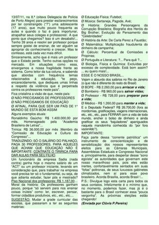 13/07/11, na 8.ª (oitava Delegacia de Polícia 
de Porto Alegre) para prestar esclarecimentos 
por ter constrangido (“?”) uma adolescente 
(17 anos), que muito pouco frequenta as 
aulas e quando o faz é para importunar, 
atrapalhar seus colegas e professores'. A que 
ponto que chegamos? Isso é um desabafo!... 
Tenho 39 anos e resolvi ser professor porque 
sempre gostei de ensinar, de ver alguém se 
apropriar do conhecimento e crescer. Mas te 
confesso, está cada vez mais difícil. 
Sinceramente, acho que é mais um professor 
que o Estado perde. Tenho outras opções no 
mercado. Em situações como essa, 
enxergamos a nossa fragilidade frente ao 
sistema. Como leitor da tua coluna, e sabendo 
que abordas com frequência temas 
relacionados à educação, ''te peço, 
encarecidamente, que dediques umas linhas 
a respeito da violência que é perpetrada 
contra os professores neste país''. 
Fica cristalina a visão de que, neste país: 
Ø NÃO PRECISAMOS DE PROFESSORES 
Ø NÃO PRECISAMOS DE EDUCAÇÃO 
Ø AFINAL, PARA QUE SER UM PAÍS DE 1° 
MUNDO SE ESTÁ BOM ASSIM 
Alguns exemplos atuais: 
Ronaldinho Gaúcho: R$ 1.400.000,00 por 
mês. Homenageado pela “Academia 
Brasileira de Letras"... 
Tiririca: R$ 36.000,00 por mês .Membro da 
“Comissão de Educação e Cultura do 
Congresso"... 
TRADUZINDO: SÓ O SALÁRIO DO PALHAÇO, 
PAGA 30 PROFESSORES. PARA AQUELES 
QUE ACHAM QUE EDUCAÇÃO NÃO É 
IMPORTANTE: CONTRATE O TIRIRICA PARA 
DAR AULAS PARA SEU FILHO. 
Um funcionário da empresa Sadia (nada 
contra) ganha hoje o mesmo salário de um 
“ACT” ou um professor iniciante, levando em 
consideração que, para trabalhar na empresa 
você precisa ter só o fundamental, ou seja, de 
que adianta estudar, fazer pós e mestrado? 
Piso Nacional dos professores: R$ 1.187,00… 
Moral da história: Os professores ganham 
pouco, porque “só servem para nos ensinar 
coisas inúteis” como: ler, escrever, pensar, 
formar cidadãos produtivos, etc., etc., etc.... 
SUGESTÃO: Mudar a grade curricular das 
escolas, que passariam a ter as seguintes 
matérias: 
Ø Educação Física: Futebol; 
Ø Música: Sertaneja, Pagode, Axé; 
Ø História: Grandes Personagens da 
Corrupção Brasileira; Biografia dos Heróis do 
Big Brother; Evolução do Pensamento das 
"Celebridades" 
Ø História da Arte: De Carla Perez a Faustão; 
Ø Matemática: Multiplicação fraudulenta do 
dinheiro de campanha; 
Ø Cálculo: Percentual de Comissões e 
Propinas; 
Ø Português e Literatura: ?... Para quê ?... 
Ø Biologia, Física e Química: Excluídas por 
excesso de complexidade. Está bom assim? 
... eu quero mais!... 
ESSE É O NOSSO BRASIL... 
Vejam o absurdo dos salários no Rio de Janeiro 
(o que não é diferente do resto do Brasil) 
Ø BOPE - R$ 2.260,00 para arriscar a vida; 
Ø Bombeiro - R$ 960,00 para salvar vidas; 
Ø Professor - R$ 728,00 para preparar para 
a vida; 
Ø Médico - R$ 1.260,00 para manter a vida; 
E o Deputado Federal? R$ 26.700,00 (fora as 
mordomias, gratificações, viagens internacionais, 
etc., etc., etc., para FERRAR com a vida de todo 
mundo, encher o bolso de dinheiro e ainda 
gratificar os seus “bajuladores” apaniguados 
naquela manobrinha conhecida do “por fora 
vazenildo”!). 
IMPORTANTE: 
Faça parte dessa “corrente patriótica” um 
instrumento de conscientização e de 
sensibilização dos nossos representantes 
eleitos para as Câmaras Municipais, 
Assembleias Estaduais e Congresso Nacional 
e, principalmente, para despertar desse “sono 
egoísta” as autoridades que governam este 
nosso maravilhoso país, pois eles estão 
inertes, confortavelmente sentados em suas 
“fofas” poltronas, de seus luxuosos gabinetes 
climatizados, nem aí para esse povo 
brasileiro. Acorda Brasília, acorda Brasil !... 
P.S.: Divulgue logo esta carta para todos os 
seus contatos. Infelizmente é o mínimo que, 
no momento, podemos fazer, mas já é o 
bastante para o Brasil conhecer essa "pouca 
vergonha". As próximas eleições estão 
chegando! 
(Enviada por Clóvis P.Pereira) 
 