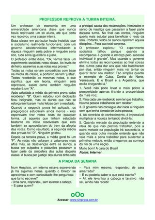 PROFESSOR REPROVA A TURMA INTEIRA. 
Um professor de economia em uma 
universidade americana disse que nunca 
havia reprovado um só aluno, até que certa 
vez reprovou uma classe inteira. 
Essa classe em particular havia insistido que 
o socialismo realmente funcionava: com um 
governo assistencialista intermediando a 
riqueza ninguém seria pobre e ninguém seria 
rico, tudo seria igualitário e justo. 
O professor então disse, "Ok, vamos fazer um 
experimento socialista nesta classe. Ao invés de 
dinheiro, usaremos suas notas nas provas." 
Todas as notas seriam concedidas com base 
na média da classe, e portanto seriam 'justas'. 
Todos receberão as mesmas notas, o que 
significa que em teoria, ninguém será 
reprovado, assim como também ninguém 
receberá um "A". 
Após calculada a média da primeira prova todos 
receberam "B". Quem estudou com dedicação 
ficou indignado, mas os alunos que não se 
esforçaram ficaram muito felizes com o resultado. 
Quando a segunda prova foi aplicada, os 
preguiçosos estudaram ainda menos - eles 
esperavam tirar notas boas de qualquer 
forma. Já aqueles que tinham estudado 
bastante no início resolveram que eles 
também se aproveitariam do trem da alegria 
das notas. Como resultado, a segunda média 
das provas foi "D". Ninguém gostou. 
Depois da terceira prova, a média geral foi um 
"F". As notas não voltaram a patamares mais 
altos mas, as desavenças entre os alunos, a 
busca por culpados e palavrões passaram a 
fazer parte da atmosfera das aulas daquela 
classe. A busca por 'justiça' dos alunos tinha sido 
a principal causa das reclamações, inimizades e 
senso de injustiça que passaram a fazer parte 
daquela turma. No final das contas, ninguém 
queria mais estudar para beneficiar o resto da 
sala. Portanto, todos os alunos repetiram aquela 
disciplina... Para sua total surpresa. 
O professor explicou: "O experimento 
socialista falhou porque quando a 
recompensa é grande o esforço pelo sucesso 
individual é grande". Mas quando o governo 
elimina todas as recompensas ao tirar coisas 
dos outros para dar aos que não batalharam 
por elas, então ninguém mais vai tentar ou 
querer fazer seu melhor. Tão simples quanto 
o exemplo de Cuba, Coréia do Norte, 
Venezuela. E o Brasil e a Argentina, que 
estão chegando lá." 
1. Você não pode levar o mais pobre à 
prosperidade apenas tirando a prosperidade 
do mais rico; 
2. Para cada um recebendo sem ter que trabalhar, 
há uma pessoa trabalhando sem receber; 
3. O governo não consegue dar nada a ninguém 
sem que tenha tomado de outra pessoa; 
4. Ao contrário do conhecimento, é impossível 
multiplicar a riqueza tentando dividi-la; 
5. Quando metade da população entende a 
ideia de que não precisa trabalhar, pois a 
outra metade da população irá sustentá-la, e 
quando esta outra metade entende que não 
vale mais a pena trabalhar para sustentar a 
primeira metade, então chegamos ao começo 
do fim de uma nação. 
Muito bom! A cara do Brasil 
Fonte: Internet 
A PIADA DA SEMANA 
Num Hospício, um interno estava escrevendo 
já há algumas horas, quando o Diretor se 
aproximou e com curiosidade lhe perguntou: - 
que tanto escreve? 
- Uma carta, respondeu, sem levantar a cabeça. 
– E para quem? 
– Para mim mesmo, respondeu de cara 
amarrada? 
– E eu poderia saber o que está escrito? 
– Aí, ele levantou a cabeça e taxativo: não 
sei, ainda não recebi! 
oOo 
Acessar: www.r2cpress.com.br 
