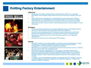 1
Knitting Factory EntertainmentKnitting Factory Entertainment
Objectives
• Rebrand and revitalize Knitting Factory Entertainment (KFE), the venerable
diversified music company best known for its iconic live music venues in NY and
LA.
• Assist KFE senior management in assimilating its recent acquisition of Bravo
Entertainment, the 15th largest music touring company in the country, through
which KFE has expanded its reach and impact on the music scene nationwide.
• Help KFE diversify revenue streams beyond selling tickets and beverages to music
club goers.
Strategies
• Develop branded entertainment programs delivered beyond the Knitting Factory
venues via key traditional and new media distribution platforms.
• Re-orient and re-package the KFE offering to make it attractive to distribution
partners and advertisers seeking to connect their brands to emerging music.
• Outreach to traditional and new media distribution partners, and negotiate
partnerships.
• Develop and execute short and long term PR strategy.
Results
• MATTER continues to provide strategic consulting, business development, sales,
marketing and branded entertainment services working with KFE senior
management, and the expanded management of Bravo.
• MATTER has succeeded in re-positioning the KFE brand as the country’s leader in
the discovery of new and emerging music.
• MATTER developed, negotiated and is managing a branded entertainment
partnership with XM Satellite Radio’s independent alternative music channel to
produce a weekly live music show launching in February, 2007, “Live from the
Knitting Factory on XMU” featuring live performances from the Knitting Factory
venues.
• In addition, we have developed strategic partnerships for KFE including YouTube,
Last.FM, Napster, ShopText, MySpace.com, Billboard Magazine, Tribeca Film
Festival, ASCAP and others.
 