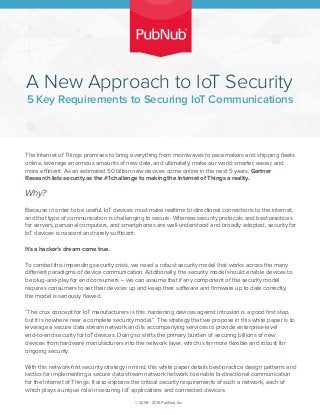 5 Key Requirements to Securing IoT Communications
A New Approach to IoT Security
The Internet of Things promises to bring everything from microwaves to pacemakers and shipping ﬂeets
online, leverage enormous amounts of new data, and ultimately, make our world smarter, easier, and
more efficient. As an estimated 50 billion new devices come online in the next 5 years, Gartner
Research lists security as the #1 challenge to making the Internet of Things a reality.
Why?
Because in order to be useful, IoT devices must make realtime bi-directional connections to the internet,
and that type of communication is challenging to secure. Whereas security protocols and best practices
for servers, personal computers, and smartphones are well-understood and broadly adopted, security for
IoT devices is nascent and rarely sufficient.
It’s a hacker’s dream come true.
To combat this impending security crisis, we need a robust security model that works across the many
different paradigms of device communication. Additionally, the security model should enable devices to
be plug-and-play for end consumers -- we can assume that if any component of the security model
requires consumers to set their devices up and keep their software and ﬁrmware up to date correctly,
the model is seriously ﬂawed.
“The crux concept for IoT manufacturers is this: hardening devices against intrusion is a good ﬁrst step,
but it is nowhere near a complete security model.” The strategy that we propose in this white paper is to
leverage a secure data stream network and its accompanying services to provide enterprise-level
end-to-end security for IoT devices. Doing so shifts the primary burden of securing billions of new
devices from hardware manufacturers into the network layer, which is far more ﬂexible and robust for
ongoing security.
With this network-ﬁrst security strategy in mind, this white paper details best-practice design patterns and
tactics for implementing a secure data stream network network to enable bi-directional communication
for the Internet of Things. It also explains the critical security requirements of such a network, each of
which plays a unique role in securing IoT applications and connected devices.
© 2009 - 2015 PubNub, Inc.
 