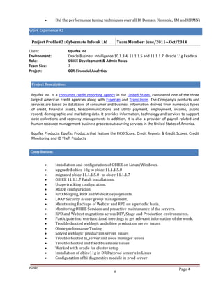 Page 4
• Did the performance tuning techniques over all BI Domain (Console, EM and OPMN)
Work Experience #2
Project Profile#2 : Cybermate Infotek Ltd Team Member: June/2011-- Oct/2014
Client Equifax Inc
Environment: Oracle Business Intelligence 10.1.3.4, 11.1.1.5 and 11.1.1.7, Oracle 11g Exadata
Role: OBIEE Development & Admin Roles
Team Size: 7
Project: CCR-Financial Analytics
Project Description:
Equifax Inc. is a consumer credit reporting agency in the United States, considered one of the three
largest American credit agencies along with Experian and TransUnion. The Company’s products and
services are based on databases of consumer and business information derived from numerous types
of credit, financial assets, telecommunications and utility payment, employment, income, public
record, demographic and marketing data. It provides information, technology and services to support
debt collections and recovery management. In addition, it is also a provider of payroll-related and
human resource management business process outsourcing services in the United States of America.
Equifax Products: Equifax Products that feature the FICO Score, Credit Reports & Credit Scores, Credit
Monitoring and ID Theft Products
Contribution:
• Installation and configuration of OBIEE on Linux/Windows.
• upgraded obiee 10g to obiee 11.1.1.5.0
• migrated obiee 11.1.1.5.0 to obiee 11.1.1.7
• OBIEE 11.1.1.7 Patch installations.
• Usage tracking configuration.
• MUDE configuration
• RPD Merging, RPD and Webcat deployments.
• LDAP Security & user group management.
• Maintaining Backups of Webcat and RPD on a periodic basis.
• Monitoring OBIEE Services and proactive maintenance of the servers.
• RPD and Webcat migrations across DEV, Stage and Production environments.
• Participate in cross-functional meetings to get relevant information of the work.
• Troubleshooted weblogic and obiee production server issues
• Obiee performance Tuning
• Solved weblogic production server issues
• Troubleshooted bi_server and node manager issues
• Troubleshooted and fixed biservices issues
• Worked with oracle for cluster setup
• Installation of obiee11g in DR Preprod server’s in Linux
• Configuration of bi diagnostics module in prod server
Public
4
Work Experience #2
 