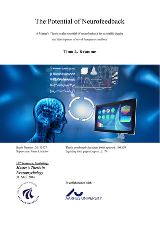 The Potential of Neurofeedback
A Master’s Thesis on the potential of neurofeedback for scientific inquiry
and development of novel therapeutic methods
Timo L. Kvamme
Study Number: 20115127
Supervisor: Jonas Lindeløv
Thesis combined characters (with spaces): 190.159
Equaling total pages (approx..): 79
10th
Semester, Psychology
Master’s Thesis in
Neuropsychology
31. May. 2016
In collaboration with:
 
