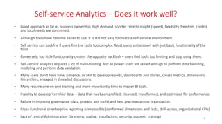 Self-service Analytics – Does it work well?
• Good approach as far as business ownership, high demand, shorter time to insight (speed), flexibility, freedom, control,
and local needs are concerned.
• Although tools have become easier to use, it is still not easy to create a self-service environment.
• Self service can backfire if users fine the tools too complex. Most users settle down with just basic functionality of the
tools.
• Conversely, too little functionality creates the opposite backlash – users find tools too limiting and stop using them.
• Self-service analytics requires a lot of hand-holding. Not all power users are skilled enough to perform data blending,
modeling and perform data validation.
• Many users don’t have time, patience, or skill to develop reports, dashboards and stories, create metrics, dimensions,
hierarchies, engaged in threaded discussions.
• Many require one-on-one training and more importantly time to master BI tools.
• Inability to develop ‘certified data’ – data that has been profiled, cleansed, transformed, and optimized for performance.
• Failure in imposing governance (data, process and tools) and best practices across organization.
• Cross-functional or enterprise reporting is impossible (conformed dimensions and facts, drill-across, organizational KPIs)
• Lack of central Administration (Licensing, scaling, installations, security, support, training) 6
 