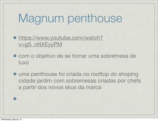 Magnum penthouse
https://www.youtube.com/watch?
v=gS_nNXEyyPM
com o objetivo de se tornar uma sobremesa de
luxo
uma penthouse foi criada no rooftop do shoping
cidade jardim com sobremesas criadas por chefs
a partir dos novos skus da marca
Wednesday, April 29, 15
 