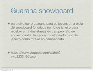 Guarana snowboard
para divulgar o guarana para os jovens uma pista
de snowboard foi criada no rio de janeiro para
receber uma das etapas do campeonato de
snoawboard sulamericano colocando o rio de
janeiro como roteiro no campeonato
https://www.youtube.com/watch?
v=p2233n5Cwso
Wednesday, April 29, 15
 