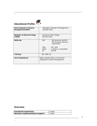 _______________________________________________________________________
_
Educational Profile:
Overview
Functional experience 4 year
Navision implementation/support 9 year
____________________________________________________________________
_
Post Graduate in Finance
Management(2007)
Welingkar Institute of Management,
Mumbai-India
Bachelor of Electrical Engg
(2000)
Lokmanya Tilak College,
Mumbai-India
Skills Set ERP : MS Dynamics AX2012
MS Dynamics Navision
eXtend ERP
CRM : MS- CRM
Retail : Ls Retail, Ls Hospitality
BI : ZAP BI
Training MS- CRM 3.0
Core Competency Retail, Supply Chain, e-Commerce
integration, Finance Management
3
 