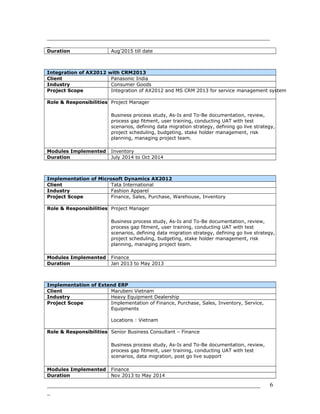 _______________________________________________________________________
_
Duration Aug’2015 till date
Integration of AX2012 with CRM2013
Client Panasonic India
Industry Consumer Goods
Project Scope Integration of AX2012 and MS CRM 2013 for service management system
Role & Responsibilities Project Manager
Business process study, As-Is and To-Be documentation, review,
process gap fitment, user training, conducting UAT with test
scenarios, defining data migration strategy, defining go live strategy,
project scheduling, budgeting, stake holder management, risk
planning, managing project team.
Modules Implemented Inventory
Duration July 2014 to Oct 2014
Implementation of Microsoft Dynamics AX2012
Client Tata International
Industry Fashion Apparel
Project Scope Finance, Sales, Purchase, Warehouse, Inventory
Role & Responsibilities Project Manager
Business process study, As-Is and To-Be documentation, review,
process gap fitment, user training, conducting UAT with test
scenarios, defining data migration strategy, defining go live strategy,
project scheduling, budgeting, stake holder management, risk
planning, managing project team.
Modules Implemented Finance
Duration Jan 2013 to May 2013
Implementation of Extend ERP
Client Marubeni Vietnam
Industry Heavy Equipment Dealership
Project Scope Implementation of Finance, Purchase, Sales, Inventory, Service,
Equipments
Locations : Vietnam
Role & Responsibilities Senior Business Consultant – Finance
Business process study, As-Is and To-Be documentation, review,
process gap fitment, user training, conducting UAT with test
scenarios, data migration, post go live support
Modules Implemented Finance
Duration Nov 2013 to May 2014
____________________________________________________________________
_
6
 