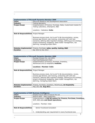 _______________________________________________________________________
_
Implementation of Microsoft Dynamics Navision 2009
Client Electrical Research and Development Association
Industry Testing laboratory
Project Scope Implementation of Finance, Purchase, Sales, Customized module for
Testing Laboratory, Sharepoint, R&D
Locations : Vadodara- India
Role & Responsibilities Project Manager
Business process study, As-Is and To-Be documentation, review,
process gap fitment, user training, conducting UAT with test
scenarios, defining data migration strategy, defining go live strategy,
project scheduling, budgeting, stake holder management, risk
planning, managing project team.
Modules Implemented Finance, Purchase, sales, quality, testing, R&D
Duration Apr 2012 to Dec 2012
Implementation of Microsoft Dynamics Navision 2009
Client Mumbai Chicken Pvt. Ltd (KFC)
Industry Fast Food Restaurant Chain
Project Scope Implementation of Finance, Purchase, Inventory,
Warehouse and LS Hospitality modules.
Locations : Mumbai- India
Role & Responsibilities Project Manager
Business process study, As-Is and To-Be documentation, review,
process gap fitment, user training, conducting UAT with test
scenarios, defining data migration strategy, defining go live strategy,
project scheduling, budgeting, stake holder management, risk
planning, managing project team.
Modules Implemented Finance, Purchase, Inventory, Warehouse, LS Hospitality
Duration May 2011 to Aug 2011
Implementation of ZAP Business Intelligence
Client Staples-Future Office Products Pvt Ltd
Industry Retail & B2B – Office Stationary
Project Scope Implementation of ZAP BI system for Finance, Purchase, Inventory,
SCM, B2B sales and Retail operations.
Locations : Mumbai- India
Role & Responsibilities Senior Functional Consultant
1. Understanding user requirement in every functional area
____________________________________________________________________
_
7
 
