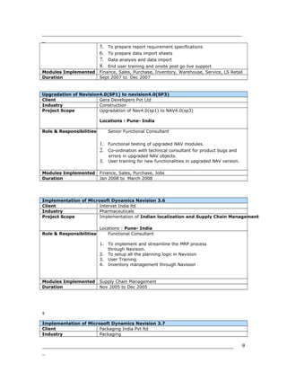 _______________________________________________________________________
_
5. To prepare report requirement specifications
6. To prepare data import sheets
7. Data analysis and data import
8. End user training and onsite post go live support
Modules Implemented Finance, Sales, Purchase, Inventory, Warehouse, Service, LS Retail
Duration Sept 2007 to Dec 2007
Upgradation of Navision4.0(SP1) to navision4.0(SP3)
Client Gera Developers Pvt Ltd
Industry Construction
Project Scope Upgradation of Nav4.0(sp1) to NAV4.0(sp3)
Locations : Pune- India
Role & Responsibilities Senior Functional Consultant
1. Functional testing of upgraded NAV modules.
2. Co-ordination with technical consultant for product bugs and
errors in upgraded NAV objects.
3. User training for new functionalities in upgraded NAV version.
Modules Implemented Finance, Sales, Purchase, Jobs
Duration Jan 2008 to March 2008
Implementation of Microsoft Dynamics Navision 3.6
Client Intervet India ltd
Industry Pharmaceuticals
Project Scope Implementation of Indian localization and Supply Chain Management
Locations : Pune- India
Role & Responsibilities Functional Consultant
1. To implement and streamline the MRP process
through Navision.
2. To setup all the planning logic in Navision
3. User Training
4. Inventory management through Navision
Modules Implemented Supply Chain Management
Duration Nov 2005 to Dec 2005
s
Implementation of Microsoft Dynamics Navision 3.7
Client Packaging India Pvt ltd
Industry Packaging
____________________________________________________________________
_
9
 