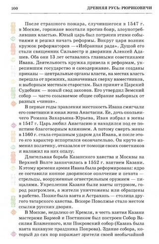 ДРЕВНЯЯ РУСЬ: РЮРИКОВИЧИ100 ЦАРСТВОВА]
После страшного пожара, случившегося Б 1547 г.
в Москве, горожане восстали против бояр, злоупотреб­
лявших властью. Юный царь был потрясен этими собы­
тиями и решил начать реформы. Вокруг царя возник
кружок реформаторов -«Избраннаярада». Душой его
стали священник Сильвестр и дворянин Алексей Ада­
шев. Оба они 13 лет оставались главными советниками
Ивана. Деятельность кружка .привела к реформам, ук­
репившим государство и самодержавие. Были созданы
приказы - центральные органы власти, на местах власть
перешла от прежних, назначенных сверху наместников,
к выборным местным старостам. Был принят и Царский
Судебник - новый свод законов. Его утвердил Земский
собор - часто созываемое общее собрание выборных от
разных «чинов».
В первые годы правпения жестокость Ивана смягчали
его советники и юная жена Анастасия. Ее, дочь окольни­
чего Романа Захарьина-Юрьева, Иван избрал в жены
в 1547 г. Царь любил Анастасию и находился под ее по­
истине благотворнымвлиянием. А потому смерть жены 1
в 1560 г. стала страшнымударом для Ивана, и после это­
го его характер испортился окончательно. Он круто из­
менил политику, отказалсяот помощи своих советников
и наложил на них опалу.
Длительная борьба Казанского ханства и Москвы на
Верхней Волге закончилась в 1552 г. взятием Казани.
К этому времениармия Ивана была реформирована:ядро
ее составили конное дворянское ополчение и пехота ­
стрельцы, вооруженные огнестрельным оружием - пи­
щалями. Укрепления Казани были взяты штурмом, го­
род разгромлен, а жители уничтожены или обращены
в рабство. Позже была взята и Астрахань - столица дру­
гого татарского ханства. Вскоре Поволжье стало местом
ссылки русских дворян.
В Москве, недалеко от Кремля, в честь взятия Казани
мастерами Бармой и Постником был построен Собор Ва­
силия Блаженного, или Покровский собор (Казань была
взята накануне праздника Покрова). Здание собора, ко­
торый до сих пор поражает зрителя своей необычайной
www.puzkarapuz.ru
 