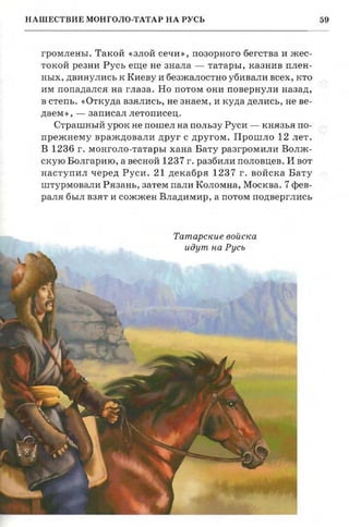 59НАШЕСТВИЕ МОНГОЛО-ТАТАР НА РУСЬ
русь
шивших­
'Г., когда
'епи и по­
з к и х кня­
. Приход
В юртах,
- все это
ражении
)ыли раз­
громлены. Такой «злой сечи», позорного бегства и жес­
токой резни Русь еще не знала - татары, казнив плен­
ных, двинулись к Киеву и безжалостно убивали всех, кто
им попадался на глаза. Но потом они повернули назад,
в степь. «Откуда взялись, не знаем, и куда делись, не ве­
даем», - записал летописец.
Страшный урок не пошел на пользу Руси - князья по­
прежнему враждовали друг с другом. Прошло 12 лет.
В 1236 г. монголо-татарыхана Вату разгромили Волж­
скую Болгарию, а весной 1237 г. разбили половцев. И вот
наступил черед Руси. 21 декабря 1237 г. войска Бату
штурмовалиРязань, затем пали Коломна, Москва. 7 фев­
раля был взят и сожжен Владимир , а потом подверглись
Татарские войска
идут на Русь
www.puzkarapuz.ru
 