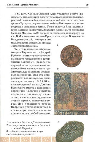 .
:
79
r:

лий Т
риевич
великое
и заклю ­
'него Ба­
'од а ему
~ M по за­
710 о силе
ил и хан
:ного Та­
лий пра­
пет, При
э к н я ж е ­
лий 1 не
ВАСИЛИЙ1 ДМИТРИЕВИЧ
В 60-х гг. XIV в. в Средней Азии усилился Тимур (Та­
мерлан), выдающийся властитель, прославившийся неве­
роятной, казавшейся даже тогда дикой жестокостью. Раз­
громив Турцию, он уничтожил войско Тохтамыша, а затем
вторгся в рязанские земли. Ужас охватил Русь, помнив­
шую Батыево нашествие. Захватив Елец, Тимур двинулся
было на Москву, но 26 августа остановился и повернул на
юг. В Москве считали, что Русь спасла икона Богоматери
Владимирской, которая по
мольбе народа отвратила приход
1«железного хромца».
"~'-+~в;
,,,, .'1 .,,~Те, кто видел великий фильм ~"-~-- ~ ....& :
~/..... '. ..Андрея Тарковского «Андрей ~~..~ .J1" 1',"••. _
Рублев » , помнят ужасную сце ­ ~r~~:.." t {~.':)~.'- 1 1 . ' .... ' . ........ -,

ну захвата города русоко-татар­
~.'- / "~;.~,. . I .... ~~. ~скими войсками, разорение
~ ~ ,.!, .... 111 _ ... .. . . _ ..-....
церквей и пытку священника, ""~I~'{U
который отказался указать гра­ 2
бителям, где спрятаны церков­
ные сокровища. Вся эта исто­
рия имеет подлинную докумен­
тальную основу. В 1410 г.
нижегородскийкнязь Даниил
Борисович вместе с татарским
царевичем Талычем скрытно
подошли к Владимиру и вне­
запно, в час послеполуденного
отдыха стражи, ворвалисьв го­
род. Поп Успенского собора
Патрикей успел аапервться в
храме, спрятал сосуды и часть
причетниковв особой светелке,
1 - печать Василия Дмитриевича; ....:::-~:~гениях с
. ~ ' . ' ... ~ -.2 - старинная вышивка « Василий -~: ' ",,,:,"". ­е владе­
_ JI5' . ~ - ...с женой Софьей »; ... ,:.r ~~~~'.·; -::. ~' ар и и на
3 - деньга, чеканившаяся при .... / ""'" ....... - ,'~

)'.:." . ~....~~.~~Василии Дмитриевиче ._• •_ ~ .у~:J,.-:I . " ' . ' ~ '. ~1':;a, .....-... . ~ ~.
~-~-' ~..~..., _'Jh.=:" -: 11••
www.puzkarapuz.ru
 