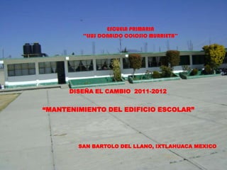 ESCUELA PRIMARIA
         “LIUS DONALDO COLOSIO MURRIETA”




      DISEÑA EL CAMBIO 2011-2012


“MANTENIMIENTO DEL EDIFICIO ESCOLAR”




        SAN BARTOLO DEL LLANO, IXTLAHUACA MEXICO
 