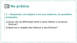Na prática
a)Quais são as diferenças entre o povo hebreu e os povos
fenícios?
b)Qual era a religião dos hebreus e dos fenícios?
2 – Responda, em duplas e em seu caderno, às questões
propostas.
 