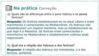 Na prática Correção
a) Quais são as diferenças entre o povo hebreu e os povos
fenícios?
Resposta: Os fenícios estabeleceram-se no atual Líbano e eram
marinheiros e comerciantes no Mediterrâneo. Os hebreus não
estabeleceram um império marítimo, mas se estabeleceram no
que hoje é a Palestina. Os fenícios eram comerciantes e
marinheiros no Mediterrâneo e estabeleceram colônias onde
negociavam.
b) Qual era a religião dos hebreus e dos fenícios?
Resposta: A religião dos hebreus era monoteísta, e a dos
fenícios, politeísta.
 