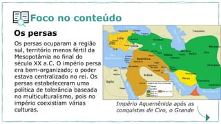 Foco no conteúdo
Os persas ocuparam a região
sul, território menos fértil da
Mesopotâmia no final do
século XX a.C. O império persa
era bem-organizado; o poder
estava centralizado no rei. Os
persas estabeleceram uma
política de tolerância baseada
no multiculturalismo, pois no
império coexistiam várias
culturas.
Os persas
Império Aquemênida após as
conquistas de Ciro, o Grande
 