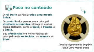 Foco no conteúdo
O rei Dario da Pérsia criou uma moeda
única.
O comércio dos persas era a principal
atividade econômica, alcançava muitas
terras distantes, como o Egito, a Fenícia e
a Índia.
Seu artesanato era muito valorizado,
principalmente os tecidos, as armas e as
joias.
Império Aquemênida Império
Persa Ouro Moeda Daric
 