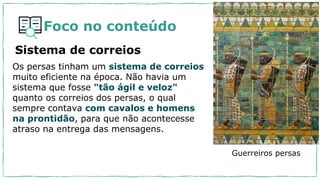 Foco no conteúdo
Os persas tinham um sistema de correios
muito eficiente na época. Não havia um
sistema que fosse "tão ágil e veloz"
quanto os correios dos persas, o qual
sempre contava com cavalos e homens
na prontidão, para que não acontecesse
atraso na entrega das mensagens.
Sistema de correios
Guerreiros persas
 