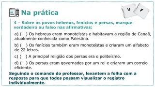Na prática
a) ( ) Os hebreus eram monoteístas e habitavam a região de Canaã,
atualmente conhecida como Palestina.
b) ( ) Os fenícios também eram monoteístas e criaram um alfabeto
de 22 letras.
c) ( ) A principal religião dos persas era o politeísmo.
d) ( ) Os persas eram governados por um rei e criaram um correio
eficiente.
4 – Sobre os povos hebreus, fenícios e persas, marque
verdadeiro ou falso nas afirmativas:
Seguindo o comando do professor, levantem a folha com a
resposta para que todos possam visualizar o registro
individualmente.
 