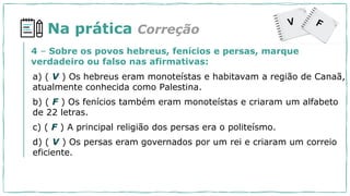 Na prática
a) ( V ) Os hebreus eram monoteístas e habitavam a região de Canaã,
atualmente conhecida como Palestina.
b) ( F ) Os fenícios também eram monoteístas e criaram um alfabeto
de 22 letras.
c) ( F ) A principal religião dos persas era o politeísmo.
d) ( V ) Os persas eram governados por um rei e criaram um correio
eficiente.
4 – Sobre os povos hebreus, fenícios e persas, marque
verdadeiro ou falso nas afirmativas:
Correção
 
