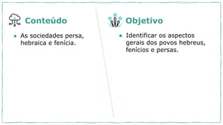 ● As sociedades persa,
hebraica e fenícia.
● Identificar os aspectos
gerais dos povos hebreus,
fenícios e persas.
Conteúdo Objetivo
 