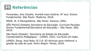 Referências
Fernandes, Ana Claúdia. Araribá mais história. 6º ano. Ensino
Fundamental. São Paulo: Moderna, 2018.
REDE, M. A Mesopotâmia. São Paulo: Saraiva, 2002.
SÃO PAULO (Estado) Secretaria da Educação. Currículo Paulista:
Ensino Fundamental/Secretaria da Educação – São Paulo: SEE,
2019.
São Paulo (Estado). Secretaria de Estado da Educação.
Coordenadoria Pedagógica – COPED, 2023. Currículo em Ação.
LEMOV, Doug. Aula Nota 10 2.0: 62 técnicas para melhorar a
gestão da sala de aula. Porto Alegre: Penso, 2018.
 