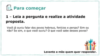 Para começar
1 – Leia a pergunta e realize a atividade
proposta.
Você já ouviu falar dos povos hebreus, fenícios e persas? Sim ou
não? Se sim, o que você ouviu? O que você sabe desses povos?
Levante a mão quem quer responder.
 