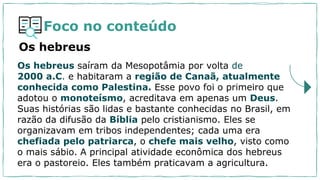 Foco no conteúdo
Os hebreus saíram da Mesopotâmia por volta de
2000 a.C. e habitaram a região de Canaã, atualmente
conhecida como Palestina. Esse povo foi o primeiro que
adotou o monoteísmo, acreditava em apenas um Deus.
Suas histórias são lidas e bastante conhecidas no Brasil, em
razão da difusão da Bíblia pelo cristianismo. Eles se
organizavam em tribos independentes; cada uma era
chefiada pelo patriarca, o chefe mais velho, visto como
o mais sábio. A principal atividade econômica dos hebreus
era o pastoreio. Eles também praticavam a agricultura.
Os hebreus
 