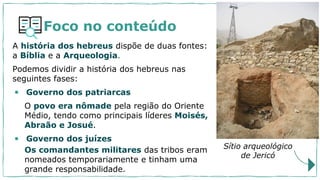 Foco no conteúdo
A história dos hebreus dispõe de duas fontes:
a Bíblia e a Arqueologia.
Podemos dividir a história dos hebreus nas
seguintes fases:
• Governo dos patriarcas
O povo era nômade pela região do Oriente
Médio, tendo como principais líderes Moisés,
Abraão e Josué.
• Governo dos juízes
Sítio arqueológico
de Jericó
Os comandantes militares das tribos eram
nomeados temporariamente e tinham uma
grande responsabilidade.
 