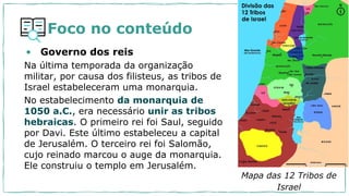 Foco no conteúdo
• Governo dos reis
Na última temporada da organização
militar, por causa dos filisteus, as tribos de
Israel estabeleceram uma monarquia.
No estabelecimento da monarquia de
1050 a.C., era necessário unir as tribos
hebraicas. O primeiro rei foi Saul, seguido
por Davi. Este último estabeleceu a capital
de Jerusalém. O terceiro rei foi Salomão,
cujo reinado marcou o auge da monarquia.
Ele construiu o templo em Jerusalém.
Mapa das 12 Tribos de
Israel
 