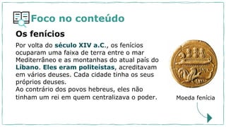 Foco no conteúdo
Por volta do século XIV a.C., os fenícios
ocuparam uma faixa de terra entre o mar
Mediterrâneo e as montanhas do atual país do
Líbano. Eles eram politeístas, acreditavam
em vários deuses. Cada cidade tinha os seus
próprios deuses.
Ao contrário dos povos hebreus, eles não
tinham um rei em quem centralizava o poder.
Os fenícios
Moeda fenícia
 