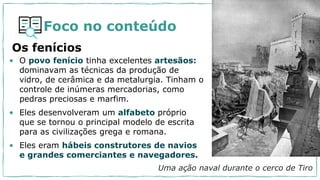 Foco no conteúdo
• O povo fenício tinha excelentes artesãos:
dominavam as técnicas da produção de
vidro, de cerâmica e da metalurgia. Tinham o
controle de inúmeras mercadorias, como
pedras preciosas e marfim.
• Eles desenvolveram um alfabeto próprio
que se tornou o principal modelo de escrita
para as civilizações grega e romana.
• Eles eram hábeis construtores de navios
e grandes comerciantes e navegadores.
Os fenícios
Uma ação naval durante o cerco de Tiro
 