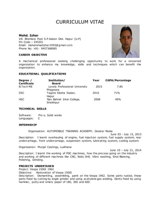 CURRICULUM VITAE
Mohd. Izhar
Vill. Bhemera Post S.P.Kakori Dist. Hapur (U.P)
Pin Code – 245201
Email: mohammadizhar1993@gmail.com
Phone No: +91- 9457368085
CAREER OBJECTIVE
A mechanical professional seeking challenging opportunity to work for a renowned
organization to enhance my knowledge, skills and techniques which can benefit the
organization.
EDUCATIONAL QUALIFICATIONS
Degree / Institution/ Year CGPA/Percentage
Certificate Board
B.Tech ME Lovely Professional University 2015 7.85
Phagwara
SSC Tagore Siksha Sadan, 2010 71%
Hapur
HSC Nav Bahrat Inter College, 2008 49%
Sheikhpur
TECHNICAL SKILLS
Software: Pro e, Solid works
Languages: C
INTERNSHIP
Organisation: AUTOMOBILE TRAINING ACADEMY, Greater Noida
June 03 - July 15, 2013
Description: I learnt overhauling of engine, fuel injection system, fuel supply system, rear
undercarriage, front undercarriage, suspension system, lubricating system, cooling system.
Organisation: Munjal Castings, Ludhiana
June 10 – July 21, 2014
Description: I learnt the working of PDC machines, how the process going on the industry
and working of different machines like CNC, Robo Drill, Vibro washing, Shot Blasting,
Polishing, Grinding.
PROJECTS UNDERTAKEN
Project: Vespa 150Gl 1962
Objective: Restoration of Vespa 150Gl
Description: Dismantling, assembling, paint on the Vespa 1962. Some parts rusted, these
parts fixed by cutting by angle grinder and using acetylene gas welding. Dents fixed by using
hammer, putty and emery paper of 180, 360 and 600.
 