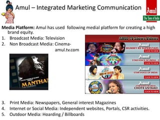 Amul – Integrated Marketing CommunicationMedia Platform: Amul has used  following medial platform for creating a high brand equity.Broadcast Media: TelevisionNon Broadcast Media: Cinema-                                                amul.tv.com3.    Print Media: Newspapers, General interest MagazinesInternet or Social Media: Independent websites, Portals, CSR activities.Outdoor Media: Hoarding / Billboards