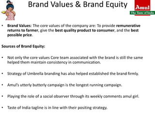 Brand Values & Brand EquityBrand Values: The core values of the company are: To provide remunerative returns to farmer, give the best quality product to consumer, and the best possible price.Sources of Brand Equity: Not only the core values Core team associated with the brand is still the same helped them maintain consistency in communication.Strategy of Umbrella branding has also helped established the brand firmly.Amul’s utterly butterly campaign is the longest running campaign.Playing the role of a social observer through its weekly comments amul girl.Taste of India tagline is in line with their positing strategy.