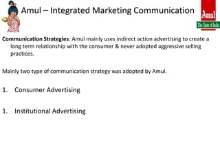 Amul – Integrated Marketing CommunicationCommunication Strategies: Amul mainly uses indirect action advertising to create a long term relationship with the consumer & never adopted aggressive selling practices.Mainly two type of communication strategy was adopted by Amul.Consumer AdvertisingInstitutional Advertising